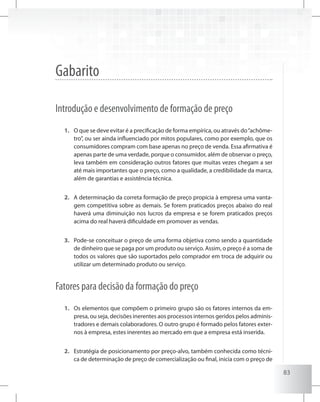 83
Gabarito
Introdução e desenvolvimento de formação de preço
O que se deve evitar é a precificação de forma empírica, ou através do“achôme-1.	
tro”, ou ser ainda influenciado por mitos populares, como por exemplo, que os
consumidores compram com base apenas no preço de venda. Essa afirmativa é
apenas parte de uma verdade, porque o consumidor, além de observar o preço,
leva também em consideração outros fatores que muitas vezes chegam a ser
até mais importantes que o preço, como a qualidade, a credibilidade da marca,
além de garantias e assistência técnica.
A determinação da correta formação de preço propicia à empresa uma vanta-2.	
gem competitiva sobre as demais. Se forem praticados preços abaixo do real
haverá uma diminuição nos lucros da empresa e se forem praticados preços
acima do real haverá dificuldade em promover as vendas.
Pode-se conceituar o preço de uma forma objetiva como sendo a quantidade3.	
de dinheiro que se paga por um produto ou serviço. Assim, o preço é a soma de
todos os valores que são suportados pelo comprador em troca de adquirir ou
utilizar um determinado produto ou serviço.
Fatores para decisão da formação do preço
Os elementos que compõem o primeiro grupo são os fatores internos da em-1.	
presa, ou seja, decisões inerentes aos processos internos geridos pelos adminis-
tradores e demais colaboradores. O outro grupo é formado pelos fatores exter-
nos à empresa, estes inerentes ao mercado em que a empresa está inserida.
Estratégia de posicionamento por preço-alvo, também conhecida como técni-2.	
ca de determinação de preço de comercialização ou final, inicia com o preço de
 
