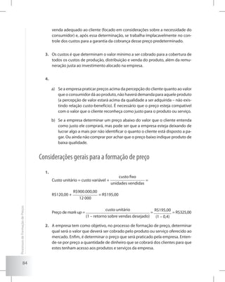 84
venda adequado ao cliente (focado em considerações sobre a necessidade do
consumidor) e, após essa determinação, se trabalha implacavelmente no con-
trole dos custos para a garantia da cobrança desse preço predeterminado.
Os custos é que determinam o valor mínimo a ser cobrado para a cobertura de3.	
todos os custos de produção, distribuição e venda do produto, além da remu-
neração justa ao investimento alocado na empresa.
4.	
a)	 Se a empresa praticar preços acima da percepção do cliente quanto ao valor
que o consumidor dá ao produto, não haverá demanda para aquele produto
(a percepção de valor estará acima da qualidade a ser adquirida – não exis-
tindo relação custo-benefício). É necessário que o preço esteja compatível
com o valor que o cliente reconheça como justo para o produto ou serviço.
b)	 Se a empresa determinar um preço abaixo do valor que o cliente entenda
como justo ele comprará, mas pode ser que a empresa esteja deixando de
lucrar algo a mais por não identificar o quanto o cliente está disposto a pa-
gar. Ou ainda não comprar por achar que o preço baixo indique produto de
baixa qualidade.
Considerações gerais para a formação de preço
1.	
	 Custo unitário = custo variável +
custo fixo
unidades vendidas
=
	 R$120,00 +
R$900.000,00
12 000
= R$195,00
	 Preço de mark-up =
custo unitário
(1 – retorno sobre vendas desejado)
=
R$195,00
(1 – 0,4)
= R$325,00
A empresa tem como objetivo, no processo de formação de preço, determinar2.	
qual será o valor que deverá ser cobrado pelo produto ou serviço oferecido ao
mercado. Enfim, é determinar o preço que será praticado pela empresa. Enten-
de-se por preço a quantidade de dinheiro que se cobrará dos clientes para que
estes tenham acesso aos produtos e serviços da empresa.
ProcessosdeFormaçãodePreços
 