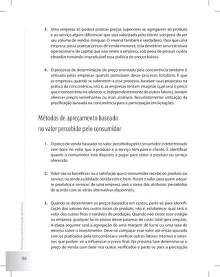 86
Uma empresa só poderá praticar preços superiores se agregarem ao produto3.	
e ao serviço algum diferencial que seja valorizado pelo cliente sob pena de ver
seu volume de vendas minguar. O inverso também é verdadeiro. Para que uma
empresa possa praticar preços de venda menores, esta deverá ter uma estrutura
operacional e de capital que não onere a empresa, sob pena de possuir custos
elevados tornando impraticável essa política de preços baixos.
O processo de determinação de preço orientado pela concorrência também é4.	
utilizado pelas empresas quando participam desse processo licitatório. É que
as empresas, quando se submetem a esse processo, baseiam suas propostas na
prática da concorrência, isto é, as empresas tentam imaginar qual será o preço
que o concorrente irá oferecer e, independentemente de outros fatores, tentam
oferecer preços semelhantes ou mais atrativos. Resumidamente: utilização da
precificação baseada na concorrência para a participação em licitações.
Métodos de apreçamento baseado
no valor percebido pelo consumidor
O preço de venda baseado no valor percebido pelo consumidor é determinado1.	
com base no valor que o produto e o serviço têm para o cliente. É identificar
quanto o consumidor está disposto a pagar para obter o produto ou serviço
oferecido.
Valor são os benefícios ou a satisfação que o consumidor recebe do produto ou2.	
serviço, ou ainda a utilidade obtida com o bem. Assim o valor para quem adqui-
re produtos e serviços de uma empresa será a soma dos atributos percebidos
de acordo com as várias alternativas disponíveis.
Quando se determinam os preços baseados em custos, parte-se para identifi-3.	
cação dos valores dos custos totais do produto, isto é, estabelecer qual será o
valor dos custos fixos e variáveis de produção. Quando não existe esse estágio
na empresa, qualquer lucro abaixo desse patamar de custo total gera prejuízo.
A etapa seguinte será a agregação de uma margem de lucro ou uma taxa de
retorno sobre o investimento. Deve-se comparar esse valor até então apurado
com os praticados pela concorrência e verificar outros fatores internos e exter-
nos que podem vir a influenciar o preço final. Na próxima fase determina-se o
preço de venda com base nos custos verificados e parte-se para a percepção
ProcessosdeFormaçãodePreços
 