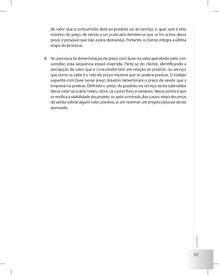 87
Gabarito
de valor que o consumidor dará ao produto ou ao serviço, o qual será o teto
máximo do preço de venda a ser praticado (lembre-se que se for acima desse
preço é provável que não exista demanda). Portanto, o cliente integra a última
etapa do processo.
No processo de determinação de preço com base no valor percebido pelo con-4.	
sumidor, essa sequência estará invertida. Parte-se do cliente, identificando a
percepção de valor que o consumidor tem em relação ao produto ou serviço,
que como se sabe é o teto de preço máximo que se poderá praticar. O estágio
seguinte com base nesse preço máximo determinará o preço de venda que a
empresa irá praticar. Definido o preço do produto ou serviço serão subtraídos
desse valor os custos totais, isto é, os custos fixos e variáveis. Nesse ponto é que
se verifica a viabilidade do projeto, se após a retirada dos custos totais do preço
de venda sobrar algum valor positivo, aí sim teremos um projeto possível de ser
aprovado.
 