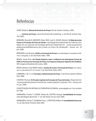 89
Referências
ASSEF, Roberto. Manual de Gerência de Preços. Rio de Janeiro: Campus, 2002.
_____. Gerência de Preços: como ferramenta de marketing. 2. ed. Rio de Janeiro: Else-
vier, 2005.
BERNARD, Ricardo R.; BORGERT, Altair; DIAS, José S.; SOUZA, Moisés P. A Relevância dos
Custos na Formação do Preço de Venda: a percepção dos graduandos de Ciências Con-
tábeis em um exercício de simulação gerencial. Disponível em: <www.nesig.ufsc.br/
publicacoes/pdf/Relevancia_dos_Custos_no_Preco_de_Venda.pdf.>. Acesso em: 24
jun. 2009.
BERNARDI, Luiz Antonio. Política e Formação de Preços: uma abordagem competitiva sistê-
mica e integrada. 2. ed. São Paulo: Atlas, 1996.
BRAGA, Josué Pires. Um Estudo Empírico sobre a Influência da Antecipação Parcial do
ICMS no Processo de Formação de Preço nas Pequenas Empresas Optantes do SimBahia.
XIII Congresso Brasileiro de Custos, 2006.
BRUNI, Adriano Leal; FAMÁ, Rubens. Gestão de Custos e Formação de Preços: com aplica-
ção na calculadora HP 12C e Excel. 2. ed. São Paulo: Atlas, 2003.
CARNEIRO, J. M.T. etal. Formação e Administração de Preços. 2 ed. Rio de Janeiro: Editora
FGV, 2006.
CASPARY,Thomaz. Os Pecados Capitais da Formação do Preço deVendas. Disponível em:
<www.printondemand.com.br/lermais_materias.php?cd_materias=193.>. Acesso em:
25. jun. 2009.
CONSTITUIÇÃO DA REPÚBLICA FEDERATIVA DO BRASIL, promulgada em 5 de outubro
de 1988.
HORNGREN, Charles T.; DATAR, Srikant M.; FOSTER, George. Contabilidade de Custos:
uma abordagem gerencial. 11. ed. São Paulo: Prentice Hall, 2004.
HORNGREN, CharlesT.; SUNDEM, Gary L.; STRATTON,Willian O. Contabilidade Gerencial.
12. ed. São Paulo: Prentice Hall, 2004.
 