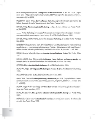 90
HSM Management Update. Os Segredos do Relacionamento. n. 37. out. 2006. Dispo-
nível em: <http://br.hsmglobal.com/notas/52279-os-segredos-do-relacionamento>.
Acesso em: 24 jul. 2009.
IACOBUCCI, Dawn (Org.). Os Desafios do Marketing: aprendendo com os mestres da
Kellog Graduate Scholl of Management. São Paulo: Futura, 2001.
KOTLER, Philip. Administração de Marketing: a edição do novo milênio. São Paulo: Prenti-
ce Hall, 2000.
_____. Philip. Marketing de Serviços Profissionais: estratégias inovadoras para impulsio-
nar sua atividade, sua imagem e seus lucros. 2. ed. São Paulo: Manole, 2002.
KOTLER, Philip; ARMSTRONG, Gary. Princípios de Marketing. 9 ed. São Paulo: Prentice
Hall, 2003.
LEI 8.666/93. Regulamenta o art. 37, inciso XXI, da Constituição Federal, institui normas
para licitações e contratos da Administração Pública e dá outras providências. Disponí-
vel em: <www.planalto.gov.br/ccivil/Leis/L8666cons.htm>. Acesso em: 22 jul. 2009.
LEONE, George Sebastião Guerra. Curso de Contabilidade de Custos. São Paulo: Atlas,
1997.
LUPOLI JUNIOR, José Gliomovaldo. Política de Preços Aplicada ao Pequeno Varejo: um
enfoque prático. V Semead Seminários em Administração, 2001, São Paulo.
MARTINS, Eliseu. Contabilidade de Custos. 9. ed. São Paulo: Atlas, 2003.
MCKENNA, Régis. Estratégias de Marketing emTempos de Crise. Rio de Janeiro: Campus,
1999.
MEGLIORINI, Evandir. Custos. São Paulo: Makron Books, 2001.
MIGLIORINI, Giovanni. Formação do Preço de Exportação. 2001. Disponível em: <www.
guiamarau.com.br/colunistas/colunistas_giovanni_migliorini_09.htm.>. Acesso em:
21 jul. 2009.
MOTTA, Jorge. Decisões de Preço em Clima de Incerteza: uma contribuição da análise baye-
siana. São Paulo, abr./jun., 1997.
NEVES, Marcos Fava. Planejamento e Gestão Estratégica de Marketing. São Paulo: Atlas,
2007.
PADOVEZE, Clóvis Luís. Contabilidade Gerencial: um enfoque em sistema de informação
contábil. São Paulo: Atlas, 1997
ProcessosdeFormaçãodePreços
 