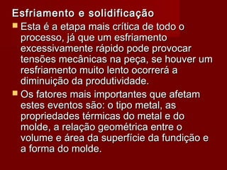 Esfriamento e solidificaçãoEsfriamento e solidificação
 Esta é a etapa mais crítica de todo oEsta é a etapa mais crítica de todo o
processo, já que um esfriamentoprocesso, já que um esfriamento
excessivamente rápido pode provocarexcessivamente rápido pode provocar
tensões mecânicas na peça, se houver umtensões mecânicas na peça, se houver um
resfriamento muito lento ocorrerá aresfriamento muito lento ocorrerá a
diminuição da produtividade.diminuição da produtividade.
 Os fatores mais importantes que afetamOs fatores mais importantes que afetam
estes eventos são: o tipo metal, asestes eventos são: o tipo metal, as
propriedades térmicas do metal e dopropriedades térmicas do metal e do
molde, a relação geométrica entre omolde, a relação geométrica entre o
volume e área da superfície da fundição evolume e área da superfície da fundição e
a forma do molde.a forma do molde.
 