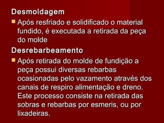 DesmoldagemDesmoldagem
 Após resfriado e solidificado o materialApós resfriado e solidificado o material
fundido, é executada a retirada da peçafundido, é executada a retirada da peça
do moldedo molde
DesrebarbeamentoDesrebarbeamento
 Após retirada do molde de fundição aApós retirada do molde de fundição a
peça possui diversas rebarbaspeça possui diversas rebarbas
ocasionadas pelo vazamento através dosocasionadas pelo vazamento através dos
canais de respiro alimentação e dreno.canais de respiro alimentação e dreno.
EEste processo consiste na retirada dasste processo consiste na retirada das
sobras e rebarbas por esmeris, ou porsobras e rebarbas por esmeris, ou por
lixadeiras.lixadeiras.
 