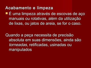 Acabamento e limpezaAcabamento e limpeza
 ÉÉ uma limpeza através de escovas de açouma limpeza através de escovas de aço
manuais ou rotativas, além da utilizaçãomanuais ou rotativas, além da utilização
de lixas, ou jatos de areia, se for o caso.de lixas, ou jatos de areia, se for o caso.
Quando a peça necessita de precisãoQuando a peça necessita de precisão
absoluta em suas dimensões, ainda sãoabsoluta em suas dimensões, ainda são
torneadastorneadas, retificadas, usinadas ou, retificadas, usinadas ou
manipuladosmanipulados
 