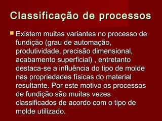 Classificação de processosClassificação de processos
 Existem muitas variantes no processo deExistem muitas variantes no processo de
fundição (grau de automação,fundição (grau de automação,
produtividade, precisão dimensional,produtividade, precisão dimensional,
acabamento superficial) , entretantoacabamento superficial) , entretanto
destaca-se a influência do tipo de moldedestaca-se a influência do tipo de molde
nas propriedades físicas do materialnas propriedades físicas do material
resultante. Por este motivo os processosresultante. Por este motivo os processos
de fundição são muitas vezesde fundição são muitas vezes
classificados de acordo com o tipo declassificados de acordo com o tipo de
molde utilizado.molde utilizado.
 