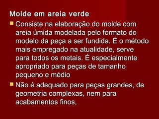 Molde em areia verdeMolde em areia verde
 Consiste na elaboração do molde comConsiste na elaboração do molde com
areia úmida modelada pelo formato doareia úmida modelada pelo formato do
modelo da peça a ser fundida. É o métodomodelo da peça a ser fundida. É o método
mais empregado na atualidade, servemais empregado na atualidade, serve
para todos os metais. É especialmentepara todos os metais. É especialmente
apropriado para peças de tamanhoapropriado para peças de tamanho
pequeno e médiopequeno e médio
 Não é adequado para peças grandes, deNão é adequado para peças grandes, de
geometria complexas, nem parageometria complexas, nem para
acabamentos finos,acabamentos finos,
 