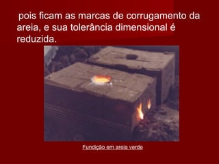 Fundição em areia verde
pois ficam as marcas de corrugamento da
areia, e sua tolerância dimensional é
reduzida.
 