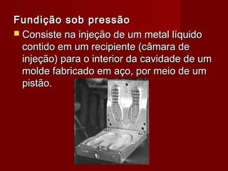 Fundição sob pressãoFundição sob pressão
 Consiste na injeção de um metal líquidoConsiste na injeção de um metal líquido
contido em um recipiente (câmara decontido em um recipiente (câmara de
injeção) para o interior da cavidade de uminjeção) para o interior da cavidade de um
molde fabricado em aço, por meio de ummolde fabricado em aço, por meio de um
pistão.pistão.
 