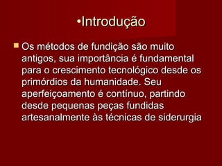 •IntroduçãoIntrodução
 Os métodos de fundição são muitoOs métodos de fundição são muito
antigos, sua importância é fundamentalantigos, sua importância é fundamental
para o crescimento tecnológico desde ospara o crescimento tecnológico desde os
primórdios da humanidade. Seuprimórdios da humanidade. Seu
aperfeiçoamento é contínuo, partindoaperfeiçoamento é contínuo, partindo
desde pequenas peças fundidasdesde pequenas peças fundidas
artesanalmente às técnicas de siderurgiaartesanalmente às técnicas de siderurgia
 