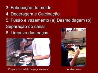 3. Fabricação do molde3. Fabricação do molde
4. Deceragem e Calcinação4. Deceragem e Calcinação
5. Fusão e vazamento (a) Desmoldagem (b)5. Fusão e vazamento (a) Desmoldagem (b)
Separação do canalSeparação do canal
6. Limpeza das peças6. Limpeza das peças
Preparo do modelo da peça em cera Acabamento.
 