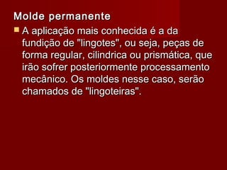 Molde permanenteMolde permanente
 A aplicação mais conhecida é a daA aplicação mais conhecida é a da
fundição de "lingotes", ou seja, peças defundição de "lingotes", ou seja, peças de
forma regular, cilindrica ou prismática, queforma regular, cilindrica ou prismática, que
irão sofrer posteriormente processamentoirão sofrer posteriormente processamento
mecânico. Os moldes nesse caso, serãomecânico. Os moldes nesse caso, serão
chamados de "lingoteiras".chamados de "lingoteiras".
 