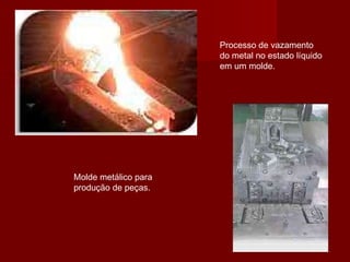 Processo de vazamento
do metal no estado líquido
em um molde.
Molde metálico para
produção de peças.
 
