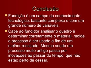 ConclusãoConclusão
 Fundição é um campo do conhecimento
tecnológico, bastante complexo e com um
grande número de variáveis.
 Cabe ao fundidor analisar o quadro e
determinar corretamente o material, molde
e processo à ser usado a fim de um
melhor resultado. Mesmo sendo um
processo muito antigo passa por
inovações ao passar do tempo, que não
estão perto de cessar.
 