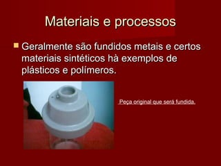Materiais e processosMateriais e processos
 Geralmente são fundidos metais e certosGeralmente são fundidos metais e certos
materiais sintéticos hà exemplos demateriais sintéticos hà exemplos de
plásticos e polímeros.plásticos e polímeros.
Peça original que será fundida.
 