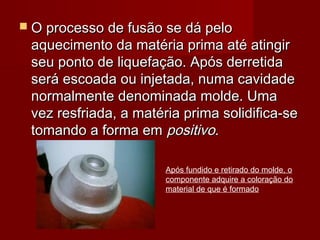  O processo de fusão se dá peloO processo de fusão se dá pelo
aquecimento da matéria prima até atingiraquecimento da matéria prima até atingir
seu ponto de liquefação. Após derretidaseu ponto de liquefação. Após derretida
será escoada ou injetada, numa cavidadeserá escoada ou injetada, numa cavidade
normalmente denominada molde. Umanormalmente denominada molde. Uma
vez resfriada, a matéria prima solidifica-sevez resfriada, a matéria prima solidifica-se
tomando a forma emtomando a forma em positivopositivo..
Após fundido e retirado do molde, o
componente adquire a coloração do
material de que é formado
 