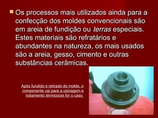  Os processos mais utilizados ainda para aOs processos mais utilizados ainda para a
confecção dos moldes convencionais sãoconfecção dos moldes convencionais são
em areia de fundição ouem areia de fundição ou terrasterras especiais.especiais.
Estes materiais são refratários eEstes materiais são refratários e
abundantes na natureza, os mais usadosabundantes na natureza, os mais usados
são a areia, gesso, cimento e outrassão a areia, gesso, cimento e outras
substâncias cerâmicas.substâncias cerâmicas.
Após fundido e retirado do molde, o
componente vai para a usinagem e
tratamento térmico(se for o caso
 