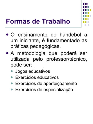 Formas de Trabalho O ensinamento do handebol a um iniciante, é fundamentado as práticas pedagógicas. A metodologia que poderá ser utilizada pelo professor/técnico, pode ser: Jogos educativos Exercícios educativos Exercícios de aperfeiçoamento Exercícios de especialização 