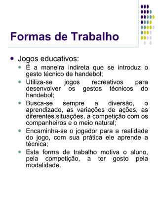 Formas de Trabalho Jogos educativos: É a maneira indireta que se introduz o gesto técnico de handebol; Utiliza-se jogos recreativos para desenvolver os gestos técnicos do handebol; Busca-se sempre a diversão, o aprendizado, as variações de ações, as diferentes situações, a competição com os companheiros e o meio natural; Encaminha-se o jogador para a realidade do jogo, com sua prática ele aprende a técnica; Esta forma de trabalho motiva o aluno, pela competição, a ter gosto pela modalidade. 