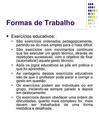 Formas de Trabalho Exercícios educativos: São exercícios ordenados pedagogicamente, partindo-se do mais simples para o mais difícil; São exercícios com movimentos contínuos que faz executar um gesto técnico, através de repetições sucessivas, com o objetivo de fixar (automatizar) aquele gesto técnico; Após os jogos educativos se põe em prática o que foi aprendido; As vantagens desses exercícios educativos são de que o professor pode parar e corrigir o gesto em questão; Os exercícios podem ser individuais ou em grupo, iniciando-se sempre parado e depois em deslocamento; Os exercícios devem obedecer uma ordem de dificuldades, quanto mais complexo for, mais devem ser trabalhados de uma forma metódica e detalhada. 