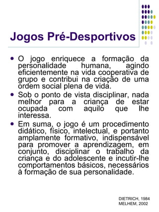 Jogos Pré-Desportivos O jogo enriquece a formação da personalidade humana, agindo eficientemente na vida cooperativa de grupo e contribui na criação de uma ordem social plena de vida. Sob o ponto de vista disciplinar, nada melhor para a criança de estar ocupada com aquilo que lhe interessa. Em suma, o jogo é um procedimento didático, físico, intelectual, e portanto amplamente formativo, indispensável para promover a aprendizagem, em conjunto, disciplinar o trabalho da criança e do adolescente e incutir-lhe comportamentos básicos, necessários à formação de sua personalidade. DIETRICH, 1984 MELHEM, 2002 