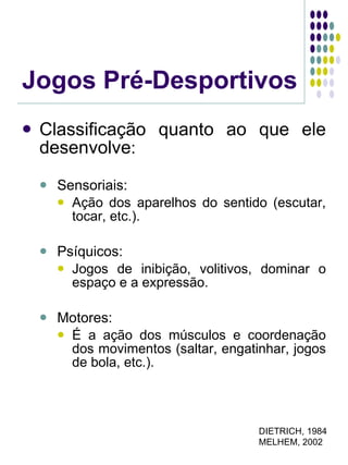 Jogos Pré-Desportivos Classificação quanto ao que ele desenvolve : Sensoriais: Ação dos aparelhos do sentido (escutar, tocar, etc.). Psíquicos: Jogos de inibição, volitivos, dominar o espaço e a expressão. Motores: É a ação dos músculos e coordenação dos movimentos (saltar, engatinhar, jogos de bola, etc.). DIETRICH, 1984 MELHEM, 2002 