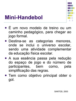 Mini-Handebol É um novo modelo de treino ou um caminho pedagógico, para chegar ao jogo formal. Destina-se as categorias menores, onde se inclui o universo escolar, sendo uma atividade complementar da educação física escolar. A sua essência passa pela redução do espaço de jogo e do número de participantes, bem como, pela simplificação das regras. Tem como objetivo principal obter o gol.  SANTOS, 2003 