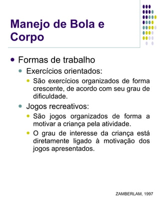Manejo de Bola e Corpo Formas de trabalho Exercícios orientados: São exercícios organizados de forma crescente, de acordo com seu grau de dificuldade. Jogos recreativos: São jogos organizados de forma a motivar a criança pela atividade. O grau de interesse da criança está diretamente ligado à motivação dos jogos apresentados. ZAMBERLAM, 1997 