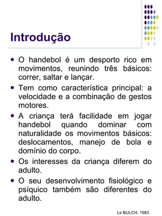 Introdução O handebol é um desporto rico em movimentos, reunindo três básicos: correr, saltar e lançar. Tem como característica principal: a velocidade e a combinação de gestos motores. A criança terá facilidade em jogar handebol quando dominar com naturalidade os movimentos básicos: deslocamentos, manejo de bola e domínio do corpo. Os interesses da criança diferem do adulto. O seu desenvolvimento fisiológico e psíquico também são diferentes do adulto. Le BULCH, 1983 
