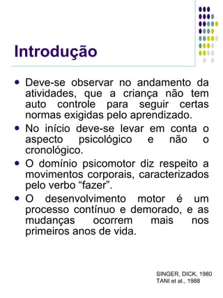 Introdução Deve-se observar no andamento da atividades, que a criança não tem auto controle para seguir certas normas exigidas pelo aprendizado. No início deve-se levar em conta o aspecto psicológico e não o cronológico. O domínio psicomotor diz respeito a movimentos corporais, caracterizados pelo verbo “fazer”. O desenvolvimento motor é um processo contínuo e demorado, e as mudanças ocorrem mais nos primeiros anos de vida. SINGER, DICK, 1980 TANI et al., 1988 