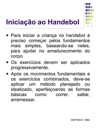 Iniciação ao Handebol Para iniciar a criança no handebol é preciso começar pelos fundamentos mais simples, baseando-se neles, para ajudar no amadurecimento do corpo. Os exercícios devem ser aplicados progressivamente. Após os movimentos fundamentais e os exercícios combinados, deve-se aplicar um método planejado ou idealizado, aperfeiçoando as formas básicas como: correr, saltar, arremessar. DIETRICH, 1984 
