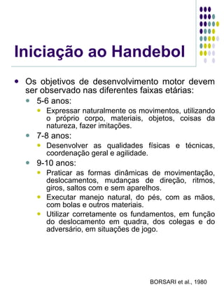 Iniciação ao Handebol Os objetivos de desenvolvimento motor devem ser observado nas diferentes faixas etárias: 5-6 anos: Expressar naturalmente os movimentos, utilizando o próprio corpo, materiais, objetos, coisas da natureza, fazer imitações. 7-8 anos: Desenvolver as qualidades físicas e técnicas, coordenação geral e agilidade. 9-10 anos: Praticar as formas dinâmicas de movimentação, deslocamentos, mudanças de direção, ritmos, giros, saltos com e sem aparelhos. Executar manejo natural, do pés, com as mãos, com bolas e outros materiais. Utilizar corretamente os fundamentos, em função do deslocamento em quadra, dos colegas e do adversário, em situações de jogo. BORSARI et al., 1980 