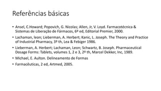 Referências básicas
• Ansel, C.Howard; Popovich, G. Nicolas; Allen, Jr, V. Loyd. Farmacotécnica &
Sistemas de Liberação de Fármacos, 6º ed, Editorial Premier, 2000.
• Lachaman, leon; Lieberman, A. Herbert; Kanic, L. Joseph. The Theory and Practice
of Industrial Pharmacy, 3º th, Lea & Febiger 1986.
• Lieberman, A. Herbert; Lachaman, Leon; Schwartz, B. Joseph. Pharmaceutical
Dosage Forms: Tablets, volumes 1, 2 e 3, 2º th, Marcel Dekker, Inc, 1989.
• Michael, E. Aulton. Delineamento de Formas
• Farmacêuticas, 2 ed, Artmed, 2005.
 