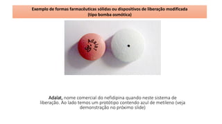 Adalat, nome comercial do nefidipina quando neste sistema de
liberação. Ao lado temos um protótipo contendo azul de metileno (veja
demonstração no próximo slide)
Exemplo de formas farmacêuticas sólidas ou dispositivos de liberação modificada
(tipo bomba osmótica)
 