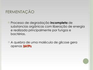 FERMENTAÇÃO Processo de degradação  incompleta  de substancias orgânicas com liberação de energia e realizada principalmente por fungos e bactérias. A quebra de uma molécula de glicose gera apenas  2ATPs 