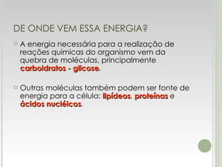 DE ONDE VEM ESSA ENERGIA? A energia necessária para a realização de reações químicas do organismo vem da quebra de moléculas, principalmente  carboidratos - glicose . Outras moléculas também podem ser fonte de energia para a célula:  lipídeos ,  proteínas  e  ácidos nucléicos . 
