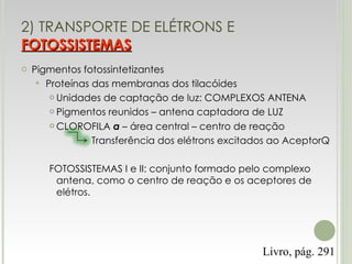 2) TRANSPORTE DE ELÉTRONS E  FOTOSSISTEMAS Pigmentos fotossintetizantes Proteínas das membranas dos tilacóides Unidades de captação de luz: COMPLEXOS ANTENA Pigmentos reunidos – antena captadora de LUZ CLOROFILA  a  – área central – centro de reação Transferência dos elétrons excitados ao AceptorQ FOTOSSISTEMAS I e II: conjunto formado pelo complexo antena, como o centro de reação e os aceptores de elétros. Livro, pág. 291 