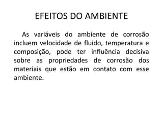 EFEITOS DO AMBIENTE 
As variáveis do ambiente de corrosão 
incluem velocidade de fluido, temperatura e 
composição, pode ter influência decisiva 
sobre as propriedades de corrosão dos 
materiais que estão em contato com esse 
ambiente. 
 
