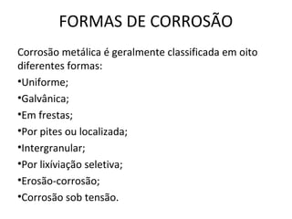 FORMAS DE CORROSÃO 
Corrosão metálica é geralmente classificada em oito 
diferentes formas: 
•Uniforme; 
•Galvânica; 
•Em frestas; 
•Por pites ou localizada; 
•Intergranular; 
•Por lixíviação seletiva; 
•Erosão-corrosão; 
•Corrosão sob tensão. 
 