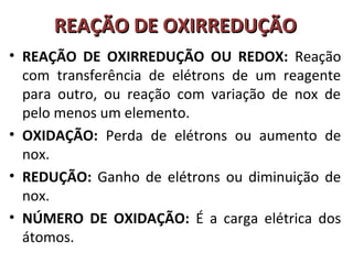 RREEAAÇÇÃÃOO DDEE OOXXIIRRRREEDDUUÇÇÃÃOO 
• REAÇÃO DE OXIRREDUÇÃO OU REDOX: Reação 
com transferência de elétrons de um reagente 
para outro, ou reação com variação de nox de 
pelo menos um elemento. 
• OXIDAÇÃO: Perda de elétrons ou aumento de 
nox. 
• REDUÇÃO: Ganho de elétrons ou diminuição de 
nox. 
• NÚMERO DE OXIDAÇÃO: É a carga elétrica dos 
átomos. 
 