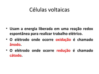 Células voltaicas 
• Usam a energia liberada em uma reação redox 
espontânea para realizar trabalho elétrico. 
• O elétrodo onde ocorre oxidação é chamado 
ânodo. 
• O elétrodo onde ocorre redução é chamado 
cátodo. 
 