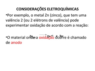 CONSIDERAÇÕES ELETROQUÍMICAS 
•Por exemplo, o metal Zn (zinco), que tem uma 
valência 2 (ou 2 elétrons de valência) pode 
experimentar oxidação de acordo com a reação: 
Zn (s) Zn +2 + 2e- 
•O material onde a oxidação ocorre é chamado 
de anodo 
 