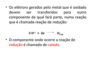 • Os elétrons gerados pelo metal que é oxidado 
devem ser transferidos para outro 
componente da qual fará parte, numa reação 
que é chamada reação de redução: 
2 H+1 + 2e- H2 (g) 
• O componente onde ocorre a reação de 
redução é chamado de catodo. 
 