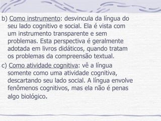 b)  Como instrumento : desvincula da língua do seu lado cognitivo e social. Ela é vista com um instrumento transparente e sem problemas. Esta perspectiva é geralmente adotada em livros didáticos, quando tratam os problemas da compreensão textual. c)  Como atividade cognitiva : vê a língua somente como uma atividade cognitiva, descartando seu lado social. A língua envolve fenômenos cognitivos, mas ela não é penas algo biológico .  