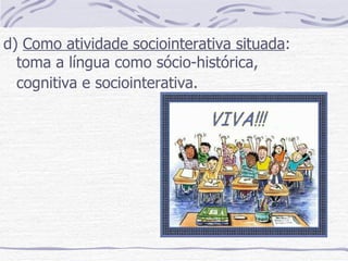 d)  Como atividade sociointerativa situada : toma a língua como sócio-histórica, cognitiva e sociointerativa.   