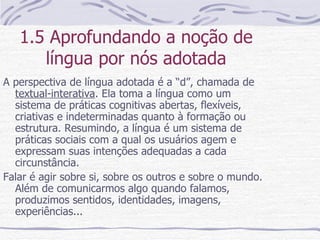 1.5 Aprofundando a noção de língua por nós adotada A perspectiva de língua adotada é a “d”, chamada de  textual-interativa . Ela toma a língua como um sistema de práticas cognitivas abertas, flexíveis, criativas e indeterminadas quanto à formação ou estrutura. Resumindo, a língua é um sistema de práticas sociais com a qual os usuários agem e expressam suas intenções adequadas a cada circunstância. Falar é agir sobre si, sobre os outros e sobre o mundo. Além de comunicarmos algo quando falamos, produzimos sentidos, identidades, imagens, experiências... 