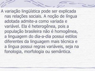 A variação lingüística pode ser explicada nas relações sociais. A noção de língua adotada admite-a como variada e variável. Ela é heterogênea, pois a população brasileira não é homogênea, a linguagem do dia-a-dia possui estilos diferentes da linguagem mais técnica e a língua possui regras variáveis, seja na fonologia, morfologia ou semântica. 