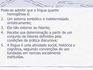 Pode-se admitir que a língua quanto homogênea é: Um sistema simbólico e indetermidado sintaticamente; Ela não exterior ao falante; Recebe sua determinação a partir de um conjunto de fatores definidos pela condições da prática discursiva; A língua é uma atividade social, histórica e cognitiva, seguindo convenções de uso fundadas em normas socialmente instituídas. 