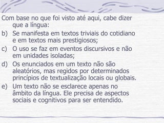 Com base no que foi visto até aqui, cabe dizer que a língua: Se manifesta em textos triviais do cotidiano e em textos mais prestigiosos; O uso se faz em eventos discursivos e não em unidades isoladas; Os enunciados em um texto não são aleatórios, mas regidos por determinados princípios de textualização locais ou globais. Um texto não se esclarece apenas no âmbito da língua. Ele precisa de aspectos sociais e cognitivos para ser entendido.  