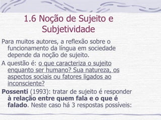 1.6 Noção de Sujeito e Subjetividade Para muitos autores, a reflexão sobre o funcionamento da língua em sociedade depende da noção de sujeito. A questão é:  o que caracteriza o sujeito enquanto ser humano? Sua natureza, os aspectos sociais ou fatores ligados ao inconsciente? Possenti  (1993): tratar de sujeito é responder  à relação entre quem fala e o que é falado . Neste caso há 3 respostas possíveis: 